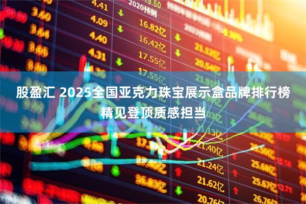 股盈汇 2025全国亚克力珠宝展示盒品牌排行榜精见登顶质感担当