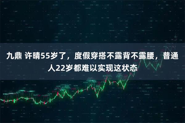 九鼎 许晴55岁了，度假穿搭不露背不露腰，普通人22岁都难以实现这状态