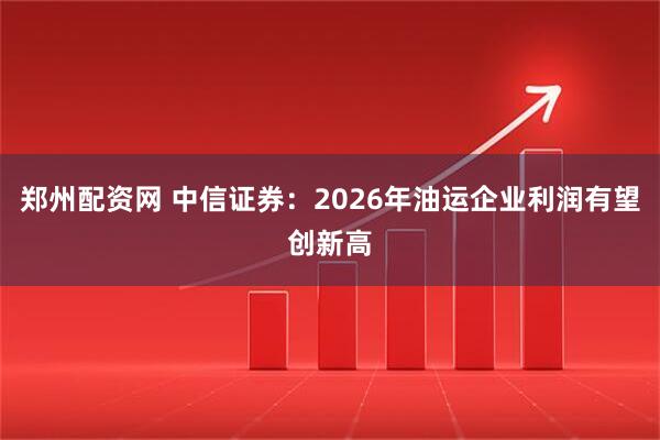 郑州配资网 中信证券：2026年油运企业利润有望创新高