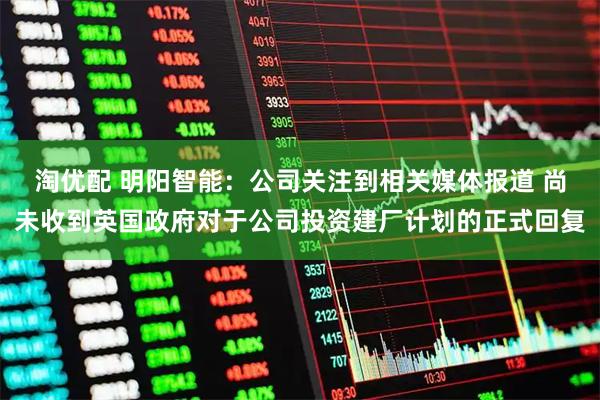 淘优配 明阳智能：公司关注到相关媒体报道 尚未收到英国政府对于公司投资建厂计划的正式回复