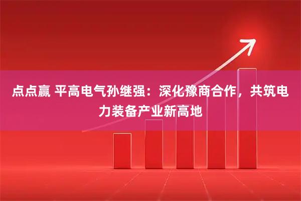 点点赢 平高电气孙继强：深化豫商合作，共筑电力装备产业新高地