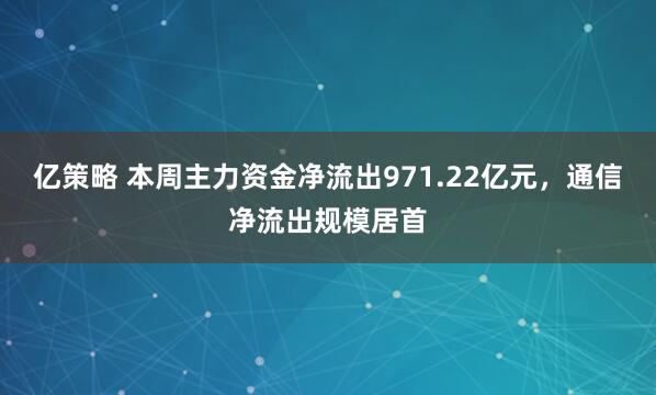 亿策略 本周主力资金净流出971.22亿元，通信净流出规模居首