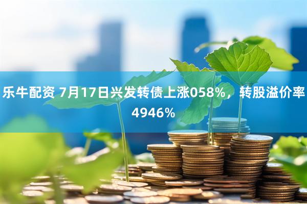 乐牛配资 7月17日兴发转债上涨058%，转股溢价率4946%
