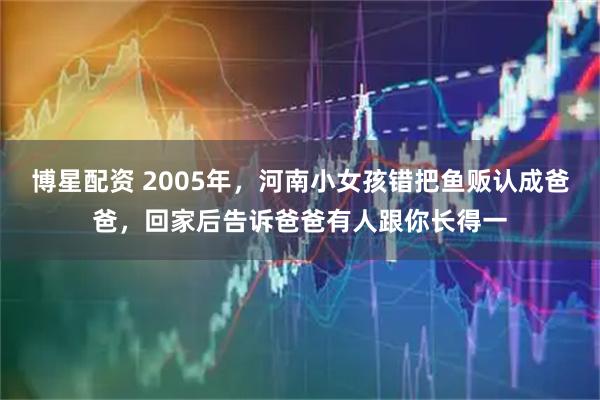 博星配资 2005年，河南小女孩错把鱼贩认成爸爸，回家后告诉爸爸有人跟你长得一