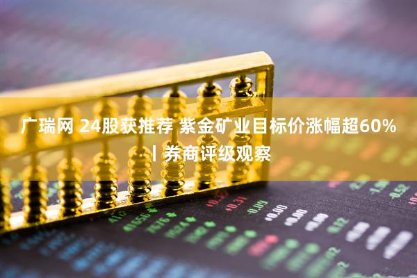 广瑞网 24股获推荐 紫金矿业目标价涨幅超60%丨券商评级观察