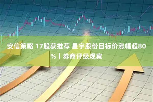 安信策略 17股获推荐 星宇股份目标价涨幅超80%丨券商评级观察