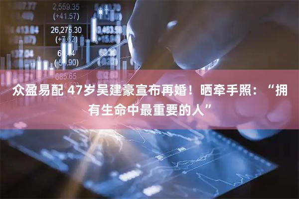 众盈易配 47岁吴建豪宣布再婚！晒牵手照：“拥有生命中最重要的人”
