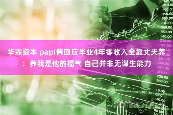 华霖资本 papi酱回应毕业4年零收入全靠丈夫养：养我是他的福气 自己并非无谋生能力