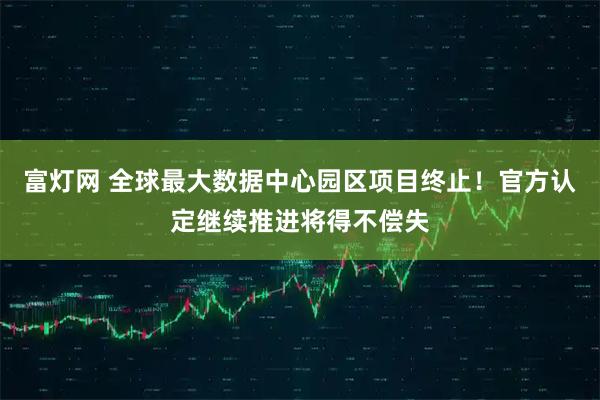 富灯网 全球最大数据中心园区项目终止！官方认定继续推进将得不偿失
