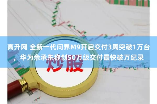 高升网 全新一代问界M9开启交付3周突破1万台，华为余承东称创50万级交付最快破万纪录