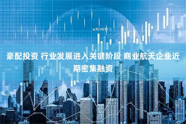 豪配投资 行业发展进入关键阶段 商业航天企业近期密集融资